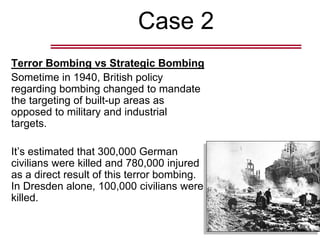 Case 2
Terror Bombing vs Strategic Bombing
Sometime in 1940, British policy
regarding bombing changed to mandate
the targeting of built-up areas as
opposed to military and industrial
targets.
It’s estimated that 300,000 German
civilians were killed and 780,000 injured
as a direct result of this terror bombing.
In Dresden alone, 100,000 civilians were
killed.
 