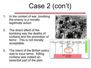 Case 2 (con’t)
1. In the context of war, bombing
the enemy is a morally
legitimate action.
2. The direct effect of the
bombing was the deaths of
civilians and the promotion of
terror. This is not morally
acceptable.
3. The intent of the British policy
was to incur terror. Killing
civilians was indeed an
essential part of the plan.
 