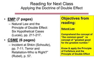 Reading for Next Class
Applying the Doctrine of Double Effect
• EMP (7 pages)
– Natural Law and the
Principle of Double Effect:
Six Hypothetical Cases
(Lucas), pp. 211-217.
• CSME (6 pages)
– Incident at Shkin (Schoultz),
pp. 7-11; Terror and
Retaliation-Who is Right?”
(Rubel), p. 57.
Objectives from
reading:
Natural Law
Comprehend the concept of
“the common good” vs
concept of “greatest good
for the greatest number.”
Know & apply the Principle
of Forfeiture and the
Principle of Double Effect
 