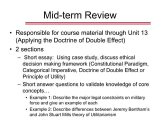 Mid-term Review
• Responsible for course material through Unit 13
(Applying the Doctrine of Double Effect)
• 2 sections
– Short essay: Using case study, discuss ethical
decision making framework (Constitutional Paradigm,
Categorical Imperative, Doctrine of Double Effect or
Principle of Utility)
– Short answer questions to validate knowledge of core
concepts…
• Example 1: Describe the major legal constraints on military
force and give an example of each
• Example 2: Describe differences between Jeremy Bentham’s
and John Stuart Mills theory of Utilitarianism
 