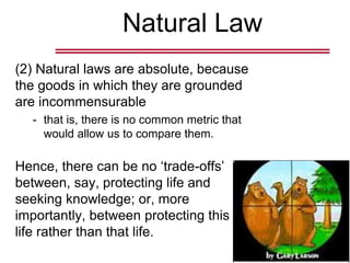 Natural Law
(2) Natural laws are absolute, because
the goods in which they are grounded
are incommensurable
- that is, there is no common metric that
would allow us to compare them.
Hence, there can be no ‘trade-offs’
between, say, protecting life and
seeking knowledge; or, more
importantly, between protecting this
life rather than that life.
 
