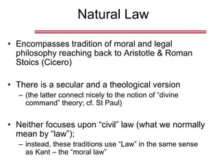 Natural Law
• Encompasses tradition of moral and legal
philosophy reaching back to Aristotle & Roman
Stoics (Cicero)
• There is a secular and a theological version
– (the latter connect nicely to the notion of “divine
command” theory; cf. St Paul)
• Neither focuses upon “civil” law (what we normally
mean by “law”);
– instead, these traditions use “Law” in the same sense
as Kant – the “moral law”
 