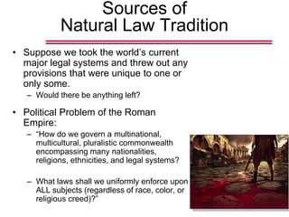 Sources of
Natural Law Tradition
• Suppose we took the world’s current
major legal systems and threw out any
provisions that were unique to one or
only some.
– Would there be anything left?
• Political Problem of the Roman
Empire:
– “How do we govern a multinational,
multicultural, pluralistic commonwealth
encompassing many nationalities,
religions, ethnicities, and legal systems?
– What laws shall we uniformly enforce upon
ALL subjects (regardless of race, color, or
religious creed)?”
 