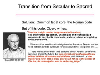 Transition from Secular to Sacred
Solution: Common legal core, the Roman code
But of this code, Cicero writes:
“True law is right reason in agreement with nature;
it is of universal application, unchanging and everlasting; it
summons to duty by its commands, and averts from wrongdoing
by its prohibitions. . .
…We cannot be freed from its obligations by Senate or People, and we
need not look outside ourselves for an expounder or interpreter of it . . .
…There will not be different laws at Rome and at Athens, or different
laws now and in the future, but one eternal and unchangeable law
will be valid for all nations and all times, and there will be one
master and ruler, that is God, over us all, for he is the author of
this law, its promulgator, and its enforcing judge.”
Cicero(106 BC-43 BC)
 