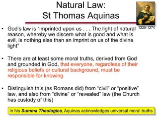 Natural Law:
St Thomas Aquinas
• God’s law is “imprinted upon us . . . The light of natural
reason, whereby we discern what is good and what is
evil, is nothing else than an imprint on us of the divine
light”
• There are at least some moral truths, derived from God
and grounded in God, that everyone, regardless of their
religious beliefs or cultural background, must be
responsible for knowing
• Distinguish this (as Romans did) from “civil” or “positive”
law, and also from “divine” or “revealed” law (the Church
has custody of this)
1225-1274
In his Summa Theologica, Aquinas acknowledges universal moral truths
 