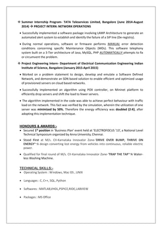  Summer Internship Program- TATA Teleservices Limited, Bangalore (June 2014-August
2014)  PROJECT INTERN: NETWORK OPERATIONS
 Successfully implemented a software package involving LAMP Architecture to generate an
automated alert system to establish and identify the failure of a SIP line (De-registry).
 During normal operations, software or firmware performs MANUAL error detection
conditions concerning specific Maintenance Objects (MOs). This software telephony
system built on a 3-Tier architecture of Java, MySQL, PHP AUTOMATICALLY attempts to fix
or circumvent the problem.
 Project Engineering Intern- Department of Electrical Communication Engineering Indian
Institute of Science, Bangalore (January 2015-April 2015)
 Worked on a problem statement to design, develop and emulate a Software Defined
Network, and demonstrate an SDN based solution to enable efficient and optimized usage
of provisioned servers on cloud based networks.
 Successfully implemented an algorithm using POX controller, on Mininet platform to
efficiently drop servers and shift the load to fewer servers.
 The algorithm implemented in the code was able to achieve perfect behaviour with traffic
load on the network. This fact was verified by the simulation, wherein the utilization of one
server was minimized by 50%. Therefore the energy efficiency was doubled (2-X), after
adopting this implementation technique.
HONOURS & AWARDS:-
 Secured 1st
position in ‘Business Plan’ event held at ‘ELECTROFOCUS ’13’, a National Level
Technical Symposium organized by Anna University, Chennai.
 Stood First at M/s. CII-Karnataka Innovator Zone-‘DRIVE OVER BUMP, THRIVE ON
ENERGY’~A design converting lost energy from vehicles into continuous, reliable electric
power.
 Qualified for final round of M/s. CII-Karnataka Innovator Zone-‘TRAP THE TAP’~A Water-
less Washing Machine.
TECHNICAL SKILLS:-
 Operating System : Windows, Mac OS , UNIX
 Languages : C, C++, SQL, Python
 Softwares : MATLAB,VHDL,PSPICE,RIDE,LABVIEW
 Packages : MS Office
 