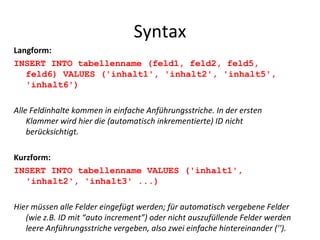 Syntax Langform: INSERT INTO tabellenname (feld1, feld2, feld5, feld6) VALUES ('inhalt1', 'inhalt2', 'inhalt5', 'inhalt6') Alle Feldinhalte kommen in einfache Anführungsstriche. In der ersten Klammer wird hier die (automatisch inkrementierte) ID nicht berücksichtigt. Kurzform: INSERT INTO tabellenname VALUES ('inhalt1', 'inhalt2', 'inhalt3' ...) Hier müssen alle Felder eingefügt werden; für automatisch vergebene Felder (wie z.B. ID mit “auto increment”) oder nicht auszufüllende Felder werden leere Anführungsstriche vergeben, also zwei einfache hintereinander (''). 