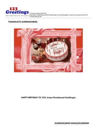 This ecard was printed from
                  http://www.123greetings.com/birthday/happy_birthday/8_golden_words_of_everyones_life.html
                  ©123Greetings.com


THANANJAYA SUNDRAKUMAR,




          HAPPY BIRTHDAY TO YOU. Inniya Piranthanaal Vazhthugal.




                                                        SUNDRAKUMAR KANAGASUNDRAM
 