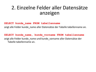 SELECT kunde_name FROM tabellenname zeigt alle Felder kunde_name aller Datensätze der Tabelle tabellenname an. SELECT kunde_name, kunde_vorname FROM tabellenname zeigt alle Felder kunde_name und kunde_vorname aller Datensätze der Tabelle tabellenname an. 2. Einzelne Felder aller Datensätze anzeigen 
