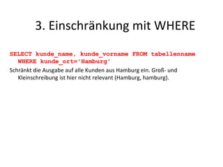 SELECT kunde_name, kunde_vorname FROM tabellenname WHERE kunde_ort='Hamburg' Schränkt die Ausgabe auf alle Kunden aus Hamburg ein. Groß- und Kleinschreibung ist hier nicht relevant (Hamburg, hamburg). 3. Einschränkung mit WHERE 