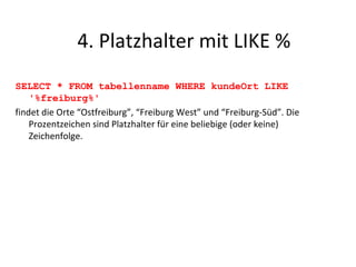 SELECT * FROM tabellenname WHERE kundeOrt LIKE '%freiburg%' findet die Orte “Ostfreiburg”, “Freiburg West” und “Freiburg-Süd”. Die Prozentzeichen sind Platzhalter für eine beliebige (oder keine) Zeichenfolge. 4. Platzhalter mit LIKE % 