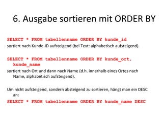 SELECT * FROM tabellenname ORDER BY kunde_id sortiert nach Kunde-ID aufsteigend (bei Text: alphabetisch aufsteigend). SELECT * FROM tabellenname ORDER BY kunde_ort, kunde_name sortiert nach Ort und dann nach Name (d.h. innerhalb eines Ortes nach Name, alphabetisch aufsteigend). Um nicht aufsteigend, sondern absteigend zu sortieren, hängt man ein DESC an: SELECT * FROM tabellenname ORDER BY kunde_name DESC 6. Ausgabe sortieren mit ORDER BY 