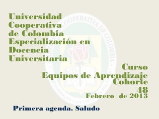 Universidad
Cooperativa
de Colombia
Especialización en
Docencia
Universitaria
                       Curso
       Equipos de Aprendizaje
                     Cohorte
                          48
                  Febrero de 2013
Primera agenda. Saludo
 