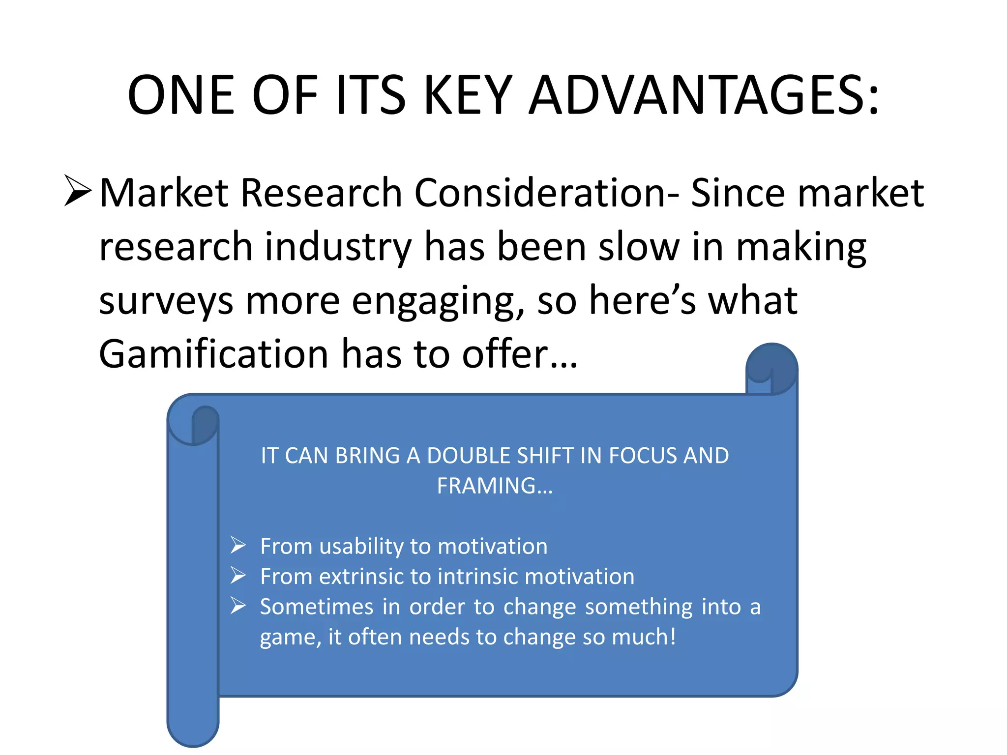 ONE OF ITS KEY ADVANTAGES:
Market Research Consideration- Since market
research industry has been slow in making
surveys more engaging, so here’s what
Gamification has to offer…
IT CAN BRING A DOUBLE SHIFT IN FOCUS AND
FRAMING…
 From usability to motivation
 From extrinsic to intrinsic motivation
 Sometimes in order to change something into a
game, it often needs to change so much!
 