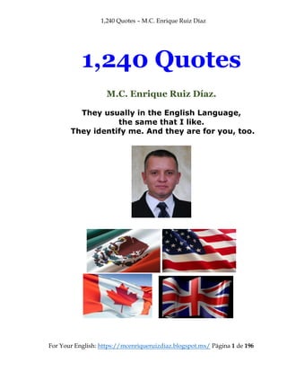 1,240 Quotes – M.C. Enrique Ruiz Díaz
For Your English: https://mcenriqueruizdiaz.blogspot.mx/ Página 1 de 196
1,240 Quotes
M.C. Enrique Ruiz Díaz.
They usually in the English Language,
the same that I like.
They identify me. And they are for you, too.
 