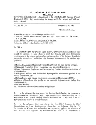 GOVERNMENT OF ANDHRA PRADESH
ABSTRACT
REVENUE DEPARTMENT – Amendment to the G.O.Ms.No.243, Revenue (Assn.I)
Dept., dt.28-02-05 duly incorporating the categories Ex-Servicemen and Widows –
Orders – Issued.
---------------------------------------------------------------------------------------------------------
G.O.Ms.No.1241 DATED :27-10-2008
READ the following:-
1.G.O.Ms.No.243, Rev. (Assn.I) Dept., dt.28-02-2005
2.From the Director, Sainik Welfare Letter No.8808/ Assoc / House site / E&W/2007,
dt.19-04-2008
3.Govt. Memo No.20880/Assn.I(1)/2008,dt.26-04-2008.
4.From the CCLA, Hyderabad Lr.No.B1-938-2008.
ORDER:-
In G.O.Ms.No.243, Rev.(Assn.I) Dept., dt.28-02-2005 instructions / guidelines were
issued for creation of Land Bank to meet the Housing and other Institutional
requirements of the various sections of the various sections of the Society. In addition
to certain instructions / guidelines, the following categorisation for pricing were
prescribed:
i)MLAs,MPs, Judges of Supreme Court and High Court, All India Service Officers.
ii)Accredited Journalists from recognized and registered newspapers.
iii)State Government Employees and Panchayat Raj Teachers Working in the State of
Andhra Pradesh.
iv)Recognised National and International Sports persons and eminent persons in the
field of Culture and Arts.
v)Defence Employees, Central Government employees and Employees of PSUs.
vi)Widows of Kargil and other war heroes and extremist violence who are hailing from
Andhra Pradesh.
vii)Weaker Sections.
viii) Institutions-Educational/Charitable/Religious etc.
2. In the reference first read above, the Director, Sainik Welfare has requested to
amend the G.O.Ms.NO.243 Rev.(Assn.I) dept., dt.28-02-2005, by incorporating the Ex-
Servicemen in the Defence category and allot house sites of 175 Sq.Yards to the Ex-
Servicemen and widows as welfare measure.
3. In the reference third read above, the Spl. Chief Secretary & Chief
Commissioner of Land Administration, Hyderabad has informed that the Ex-
Servicemen and Widows have to form into a society and to apply for the allotment of
land. He has also suggested the Government for issue of an amendment to
 