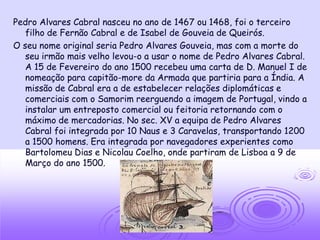Pedro Alvares Cabral nasceu no ano de 1467 ou 1468, foi o terceiro
   filho de Fernão Cabral e de Isabel de Gouveia de Queirós.
O seu nome original seria Pedro Alvares Gouveia, mas com a morte do
   seu irmão mais velho levou-o a usar o nome de Pedro Alvares Cabral.
   A 15 de Fevereiro do ano 1500 recebeu uma carta de D. Manuel I de
   nomeação para capitão-more da Armada que partiria para a Índia. A
   missão de Cabral era a de estabelecer relações diplomáticas e
   comerciais com o Samorim reerguendo a imagem de Portugal, vindo a
   instalar um entreposto comercial ou feitoria retornando com o
   máximo de mercadorias. No sec. XV a equipa de Pedro Alvares
   Cabral foi integrada por 10 Naus e 3 Caravelas, transportando 1200
   a 1500 homens. Era integrada por navegadores experientes como
   Bartolomeu Dias e Nicolau Coelho, onde partiram de Lisboa a 9 de
   Março do ano 1500.
 
