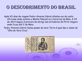O Descobrimento do Brasil
Após 43 dias de viagem Pedro Alvares Cabral afastou-se da costa
  Africana onde avistou o Monte Pascoal no Litoral sul da Baía. A 24
  de Abril seguiu á procura de abrigo nos arredores de Porto Seguro
  onde ficou até 2 de Maio.
Pedro Alvares Cabral tomou posse da nova Terra á qual deu o nome de
  “Ilha de Vera Cruz”.
 