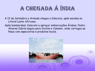 A chegada á índia
A 13 de Setembro a Armada chegou a Calecute, após escalas no
   Litoral Leste Africano.
Após bombardear Calecute e apreçar embarcações Árabes, Pedro
   Alvares Cabral seguiu para Cochim e Cananor, onde carregou as
   Naus com especiarias e produtos locais.
 