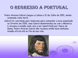 O regresso a portugal
Pedro Alvares Cabral chegou a Lisboa a 31 de Julho de 1501, sendo
  aclamado como herói.
Cabral foi convidado pelo Soberano para comandar a nova expedição
  ao Oriente em 1502, mas Cabral desentendeu-se com o Monarca
  e recusou a missão onde veio a ser substituído por Vasco da
  Gama. Pedro Alvares Cabral não recebeu então mais nenhuma
  missão oficial até ao fim da sua vida.
 