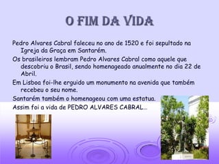 O fim da vida
Pedro Alvares Cabral faleceu no ano de 1520 e foi sepultado na
  Igreja da Graça em Santarém.
Os brasileiros lembram Pedro Alvares Cabral como aquele que
  descobriu o Brasil, sendo homenageado anualmente no dia 22 de
  Abril.
Em Lisboa foi-lhe erguido um monumento na avenida que também
  recebeu o seu nome.
Santarém também o homenageou com uma estatua.
Assim foi a vida de PEDRO ALVARES CABRAL…
 