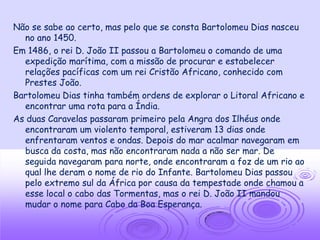 Não se sabe ao certo, mas pelo que se consta Bartolomeu Dias nasceu
  no ano 1450.
Em 1486, o rei D. João II passou a Bartolomeu o comando de uma
  expedição marítima, com a missão de procurar e estabelecer
  relações pacíficas com um rei Cristão Africano, conhecido com
  Prestes João.
Bartolomeu Dias tinha também ordens de explorar o Litoral Africano e
  encontrar uma rota para a Índia.
As duas Caravelas passaram primeiro pela Angra dos Ilhéus onde
  encontraram um violento temporal, estiveram 13 dias onde
  enfrentaram ventos e ondas. Depois do mar acalmar navegaram em
  busca da costa, mas não encontraram nada a não ser mar. De
  seguida navegaram para norte, onde encontraram a foz de um rio ao
  qual lhe deram o nome de rio do Infante. Bartolomeu Dias passou
  pelo extremo sul da África por causa da tempestade onde chamou a
  esse local o cabo das Tormentas, mas o rei D. João II mandou
  mudar o nome para Cabo da Boa Esperança.
 