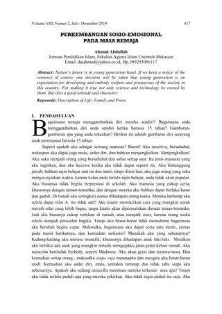 Volume VIII, Nomor 2, Juli - Desember 2019 417
PERKEMBANGAN SOSIO-EMOSIONAL
PADA MASA REMAJA
Ahmad Abdullah
Jurusan Pendidikan Islam, Fakultas Agama Islam Unismuh Makassar
Email: daiahmad@yahoo.co.id, Hp. 085255056117
Abstract: Nation’s future is in young generation hand. If we keep a notice of the
sentence of course, one decision will be taken that young generation is an
expectation for developing and embody welfare and prosperous of the society in
this country. For making it true not only science and technology be owned by
them. But olso a good attitude and character.
Keywords: Description of Life; Family and Peers
I. PENDAHULUAN
agaimana remaja menggambarkan diri mereka sendiri? Bagaimana anda
menggambarkan diri anda sendiri ketika berusia 15 tahun? Gambaran-
gambaran apa yang anda tekankan? Berikut ini adalah gambaran diri seoerang
anak perempuan berusia 15 tahun.
Seperti apakah aku sebagai seorang manusia? Rumit! Aku sensitive, bersahabat,
walaupun aku dapat juga malu, sadar diri, dan bahkan menjengkelkan. Menjengkelkan!
Aku suka menjadi orang yang bersahabat dan sabar setiap saat. Itu jenis manusia yang
aku inginkan, dan aku kecewa ketika aku tidak dapat seperti itu. Aku bertanggung
jawab, bahkan rajin belajar saat ini dan nanti, tetapi disisi lain, aku juga orang yang suka
menyia-nyiakan waktu, karena kalau anda terlalu rajin belajar, anda tidak akan popular.
Aku biasanya tidak begitu berprestasi di sekolah. Aku manusia yang cukup ceria,
khususnya dengan teman-temanku, dan dengan mereka aku bahkan dapat berlaku kasar
dan gaduh. Di rumah aku seringkali cemas dihadapan orang tuaku. Mereka berharap aku
selalu dapat nilai A. itu tidak adil! Aku kuatir memikirkan cara yang mungkin untuk
meraih nilai yang lebih bagus, tanpa kuatir akan dipermalukan dimata teman-temanku.
Jadi aku biasanya cukup tertekan di rumah, atau menjadi sinis, karena orang tuaku
selalu menjadi persoalan bagiku. Tetapi aku benar-benar tidak memahami bagaimana
aku berubah begitu cepat. Maksudku, bagaimana aku dapat ceria satu menir, cemas
pada menit berikutnya, dan kemudian sarkastis? Manakah aku yang sebenarnya?
Kadang-kadang aku merasa munafik, khususnya dihadapan anak laki-laki. Misalkan
aku berfikir ada anak yang mungkin tertarik mengajakku jalan-jalan keluar rumah. Aku
mencoba bertindak berbeda, seperti Madonna. Aku akan genit dan tertawa-tawa. Dan
kemudian setiap orang , maksudku siapa saja menatapku dan mengira aku benar-benar
aneh. Kemudian aku sadar diri, malu, semakin tertutup dan tidak tahu siapa aku
sebenarnya. Apakah aku sedang mencoba membuat mereka terkesan atau apa? Tetapi
aku tidak terlalu peduli apa yang mereka pikirkan. Aku tidak ingin peduli itu saja. Aku
B
 