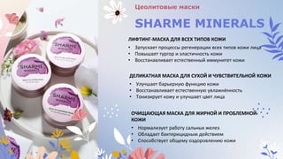 Цеолитовые маски
SHARME MINERALS
ЛИФТИНГ-МАСКА ДЛЯ ВСЕХ ТИПОВ КОЖИ
• Запускает процессы регенерации всех типов кожи лица
• Повышает тургор и эластичность кожи
• Восстанавливает естественный иммунитет кожи
ДЕЛИКАТНАЯ МАСКА ДЛЯ СУХОЙ И ЧУВСТВИТЕЛЬНОЙ КОЖИ
• Улучшает барьерную функцию кожи
• Восстанавливает естественную увлажнённость
• Тонизирует кожу и улучшает цвет лица
ОЧИЩАЮЩАЯ МАСКА ДЛЯ ЖИРНОЙ И ПРОБЛЕМНОЙ
КОЖИ
• Нормализует работу сальных желез
• Обладает бактерицидным действием
• Способствует общему оздоровлению кожи
 