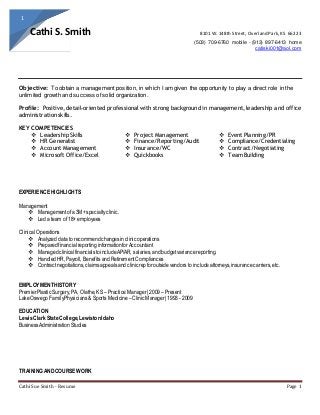 Cathi Sue Smith - Resume Page 1
1
Cathi S. Smith 8101 W. 148th Street, Overland Park,KS 66223
(503) 709-6760 mobile - (913) 897-6413 home
catiski001@aol.com
Objective: To obtain a management position, in which I am given the opportunity to play a direct role in the
unlimited growth and success of solid organization.
Profile: Positive, detail-oriented professional with strong background in management, leadership and office
administration skills.
KEY COMPETENCIES
 Leadership Skills
 HR Generalist
 Account Management
 Microsoft Office/Excel
 Project Management
 Finance/Reporting/Audit
 Insurance/WC
 Quickbooks
 Event Planning/PR
 Compliance/Credentialing
 Contract/Negotiating
 Team Building
EXPERIENCEHIGHLIGHTS
Management
 Managementofa 3M+specialtyclinic.
 Leda team of 18+ employees
Clinical Operations
 Analyzed data to recommendchangesinclinic operations
 PreparedfinancialreportinginformationforAccountant
 ManagedclinicalfinancialstoincludeAP/AR, salaries,and budgetvariancereporting.
 HandledHR,Payroll, Benefits andRetirementCompliances
 Contractnegotiations,claimsappealsandclinicrepforoutsidevendors to includeattorneys,insurancecarriers,etc.
EMPLOYMENTHISTORY
PremierPlastic Surgery, PA, Olathe,KS – PracticeManager|2009 – Present
LakeOswegoFamilyPhysicians& Sports Medicine –ClinicManager|1993 - 2009
EDUCATION
LewisClarkStateCollege,Lewiston Idaho
BusinessAdministrationStudies
TRAININGANDCOURSEWORK
 