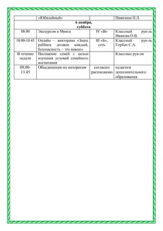 «Юбилейный» Пиянзина Н.Л.
6 ноября,
суббота
08.00 Экскурсия в Минск IV «В» Классный рук-ль
Иванова О.В.
10.00-10.45 Онлайн – викторина «Знать
ребёнок должен каждый,
безопасность – это важно»
III «Б»,
сеть
Классный рук-ль
Горбач С.А.
В течение
недели
Посещение семей с целью
изучения условий семейного
воспитания
Классные рук-ли
09.00-
13.45
Объединения по интересам согласно
расписанию
педагоги
дополнительного
образования
 