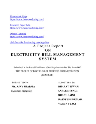 Homework Help
https://www.homeworkping.com/
Research Paper help
https://www.homeworkping.com/
Online Tutoring
https://www.homeworkping.com/
click here for freelancing tutoring sites
A Project Report
ON
ELECTRICITY BILL MANAGEMENT
SYSTEM
Submitted in the Partial Fulfillment of the Requirements For The Award Of
THE DEGREE OF BACHELOR OF BUSINESS ADMINISTRATION
(GENERAL)
SUBMITTED To:- SUBMITTED BY:-
Mr. AJAY SHARMA BHARAT TIWARI
(Assistant Professor) ANKUSH TYAGI
BHANU SAINI
RAJNEESH KUMAR
VARUN TYAGI
 