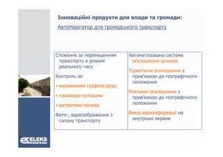 Інноваційні продукти для влади та громади:
 АвтоНавігатор для громадського транспорту
 А   Н і




Стеження за переміщенням      Автоматизована система
 транспорту в режимі           оголошення зупинок
 реального часу
                              Туристичні оголошення з
Контроль за:
    р                          прив'язкою д географічного
                                р          до    р ф
                               положення
• виконанням графіків руху;
                              Рекламні оголошення з
• пасажиро-потоками
  пасажиро потоками            прив'язкою до географічного
                                    '              фі
• витратами палива             положення

Фото-,
Фото відеозображення з        Вивід відеоінформації на
 салону транспорту             внутрішні екрани
 