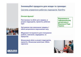 Інноваційні продукти для влади та громади:
Система управління роботою підрозділів T
С             і      б      і     і і TeamPro
                                          P


Основні функції:
                                          Впроважена в
Постановка та облік усіх завдань в        інформаційному
розрізі підрозділів, проектів, робочих
        підрозділів проектів              департаменті
груп                                      Верховної Ради
                                          України
Звітування про виконання завдань і
облік витраченого персоналом часу

Вбудовані інструменти для планування
роботи, навчання
роботи навчання, відряджень та
відпусток

Фінансовий облік в розрізі підрозділів,
проектів. Фінансова аналітика. Облік
зарплати
 
