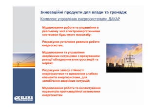 Інноваційні продукти для влади та громади:
Комплекс управління енергосистемами ДАКАР
К              і

Моделювання роботи та управління в
реальному часі електроенергетичними
             і
системами будь-якого масштабу;

Розрахунок усталених режимів роботи
енергосистем;

Моделювання та управління
аварійними ситуаціями з врахуванням
    ій            і
реакції обладнання електростанцій та
мережі;

Розрахунок запасу стійкості
енергосистеми та виявлення слабких
елементів енергосистеми, для
запобігання аварійних ситуацій;
    бі          ій          ій

Моделювання роботи та налаштування
параметрів протиаварійної автоматики
енергосистем
 