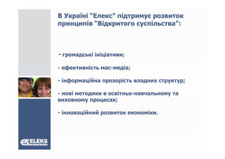 В Україні “Елекс” підтримує розвиток
принципів “Відкритого суспільства :
            Відкритого суспільства”:



- громадські ініціативи;
- ефективність мас-медіа;

- інформаційна прозорість владних структур;

- нові методики в освітньо-навчальному та
виховному процесах;

- інноваційний розвиток економіки.
 