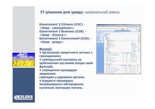 ІТ-рішення для уряду: національний рівень


Government 2 Citizens (G2C) -
«Уряд - громадянам»;
Government 2 Business (G2B) -
«Уряд - бізнесу»;
Government 2 Government (G2G) -
«Уряд - уряду»
             ».

Функції:
• організація зворотного зв'язку з
громадянами;
• громадський контроль за
здійсненням органами влади своїх
функцій;
• спрощення процедури
звернення
громадян у державні органи;
• відкрита процедура
якнайширшого обговорення
суспільно значущих питань.
 