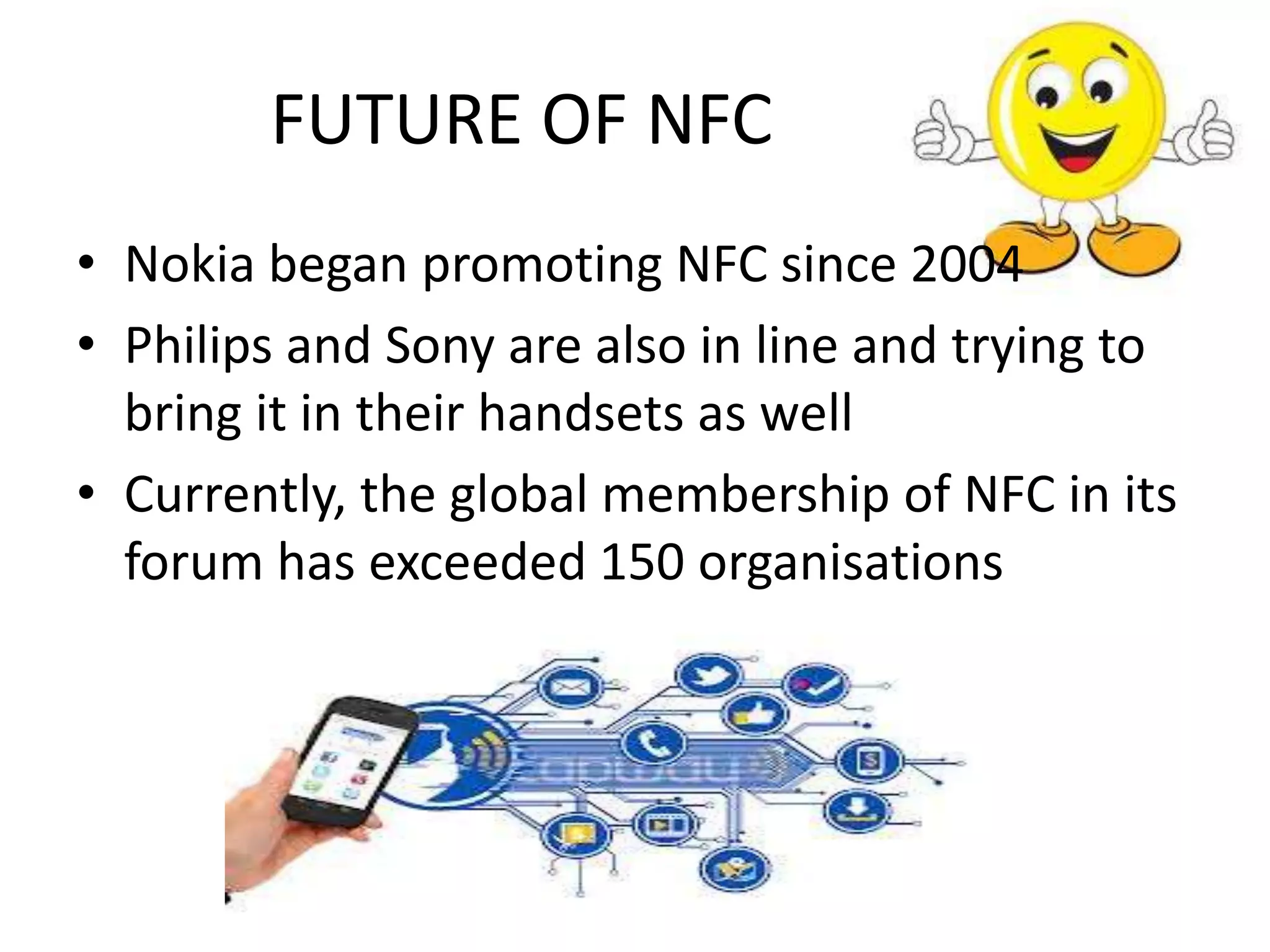 FUTURE OF NFC
• Nokia began promoting NFC since 2004
• Philips and Sony are also in line and trying to
bring it in their handsets as well
• Currently, the global membership of NFC in its
forum has exceeded 150 organisations

 