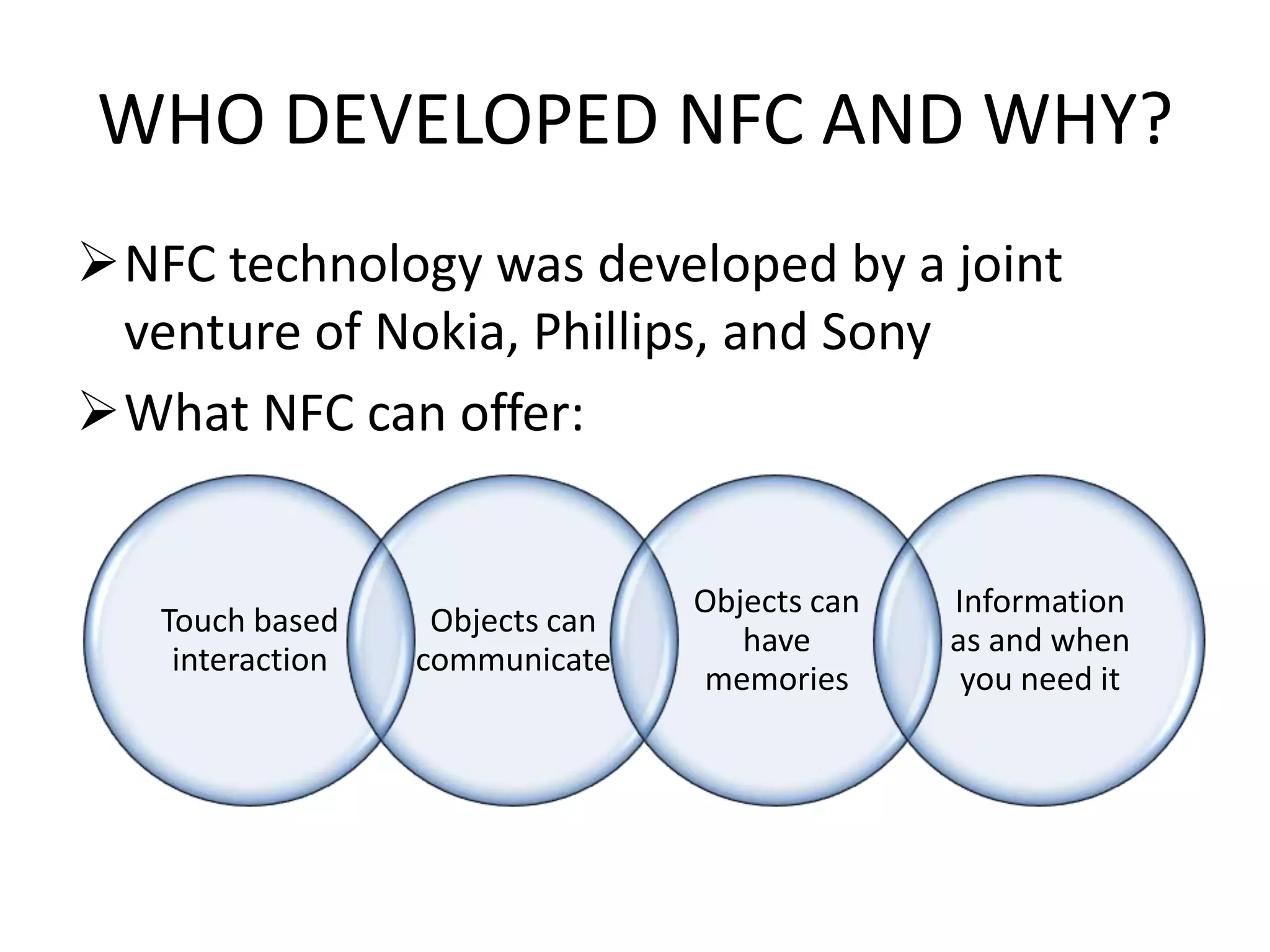 WHO DEVELOPED NFC AND WHY?
NFC technology was developed by a joint
venture of Nokia, Phillips, and Sony
What NFC can offer:

Touch based
interaction

Objects can
communicate

Objects can
have
memories

Information
as and when
you need it

 