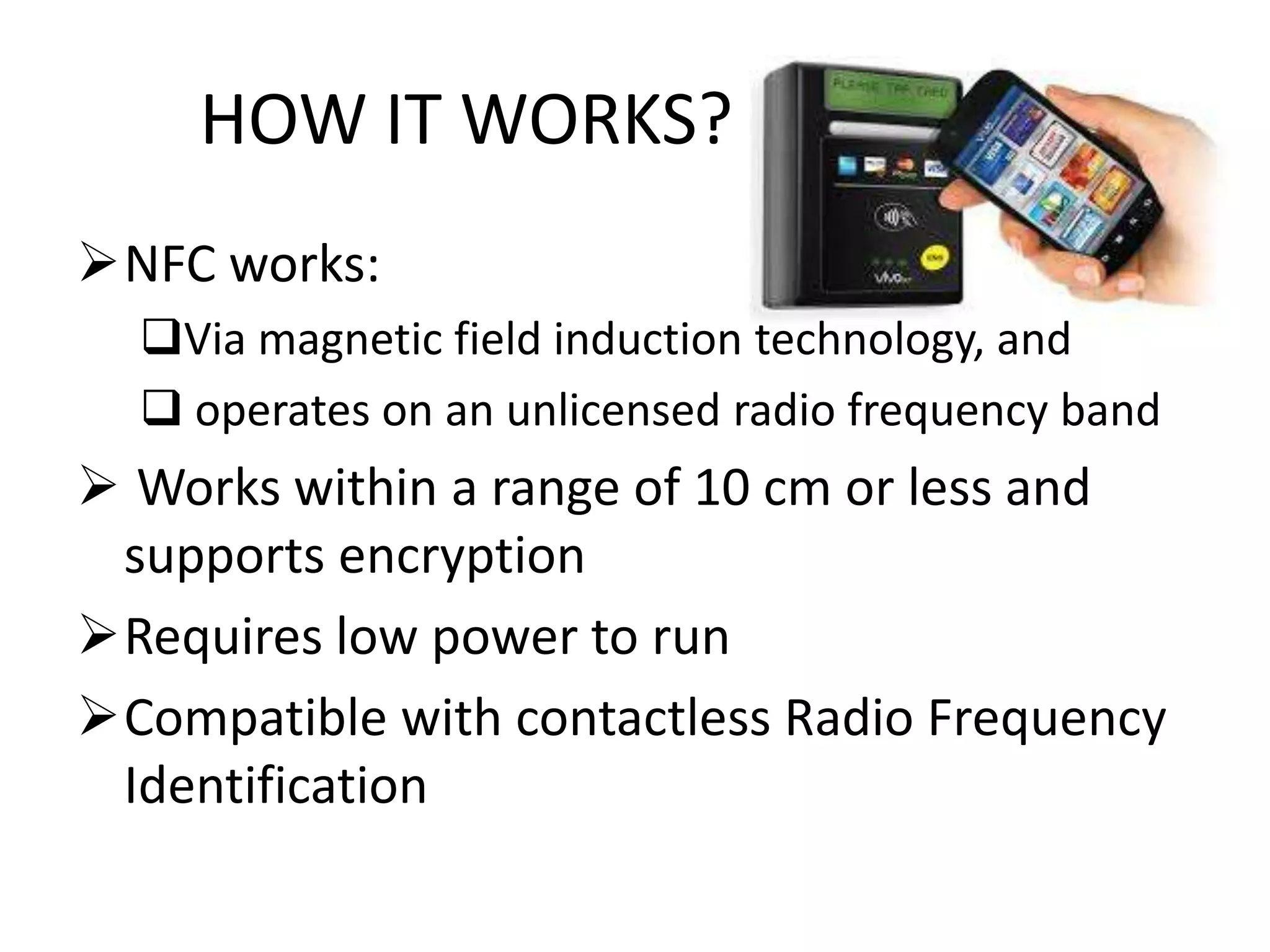 HOW IT WORKS?
NFC works:
Via magnetic field induction technology, and
 operates on an unlicensed radio frequency band

 Works within a range of 10 cm or less and
supports encryption
Requires low power to run
Compatible with contactless Radio Frequency
Identification

 