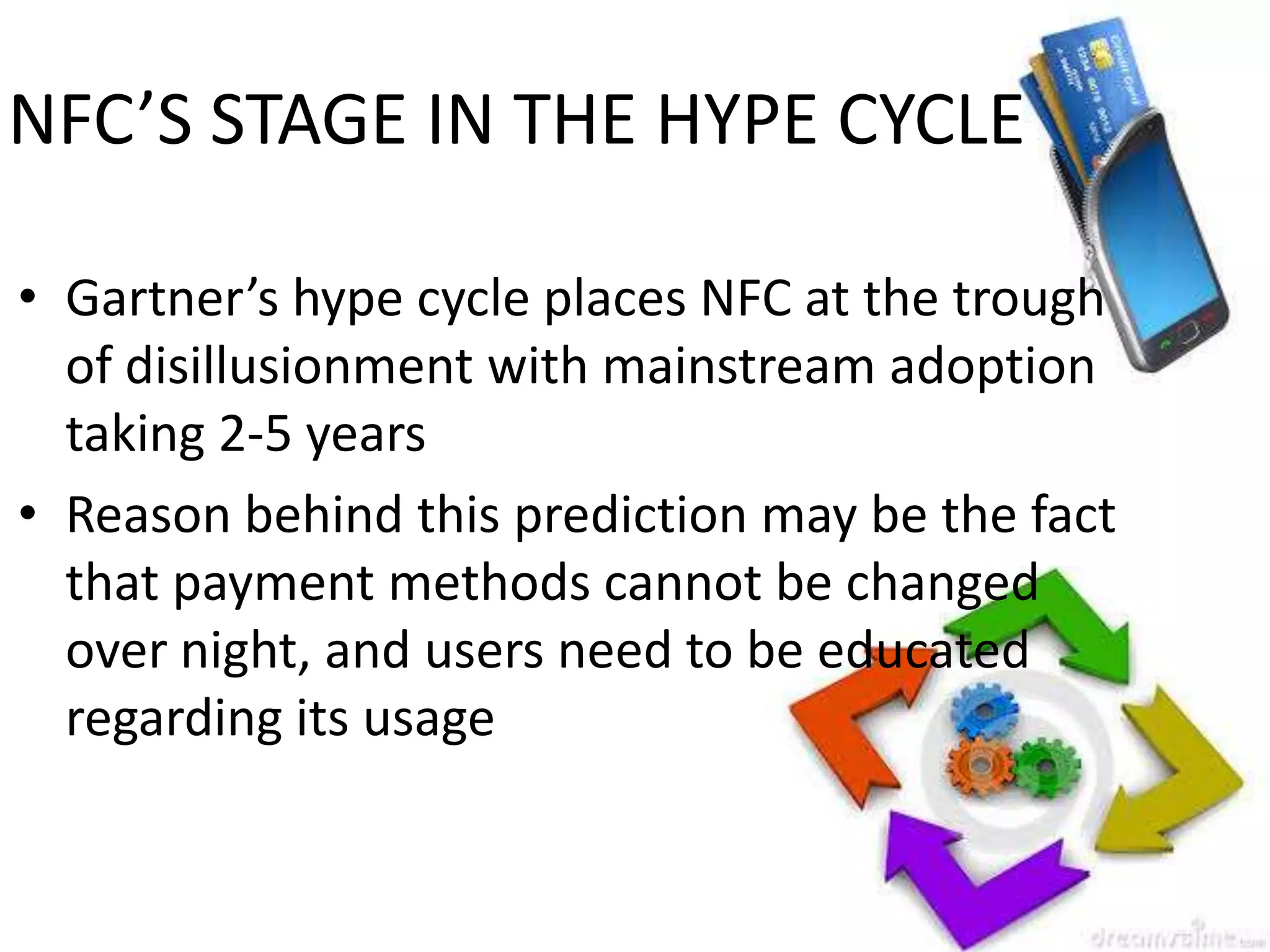 NFC’S STAGE IN THE HYPE CYCLE
• Gartner’s hype cycle places NFC at the trough
of disillusionment with mainstream adoption
taking 2-5 years
• Reason behind this prediction may be the fact
that payment methods cannot be changed
over night, and users need to be educated
regarding its usage

 