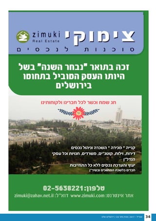 ‫שלנו‬ ‫ירושלים‬ | 124 '‫מס‬ ‫מגזין‬ | 2017 - ‫אפריל‬ 34
‫נכסים‬ ‫וניהול‬ ‫השכרה‬ • ‫מכירה‬ • ‫קנייה‬
‫עסקי‬ ‫וכל‬ ‫חנויות‬ ,‫משרדים‬ ,‫קוטג”ים‬ ,‫וילות‬ ,‫דירות‬
‫הנדל”ן‬
‫התחייבות‬ ‫כל‬ ‫ללא‬ ‫נכסים‬ ‫והערכת‬ ‫יעוץ‬
‫ובשיר”ן‬ ‫המתווכים‬ ‫בלשכת‬ ‫חברים‬
‫ולקוחותינו‬ ‫חברינו‬ ‫לכל‬ ‫וכשר‬ ‫שמח‬ ‫חג‬
 