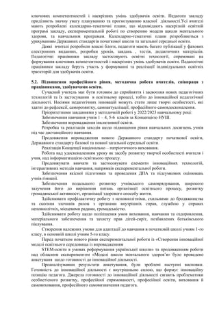 ключових компетентностей і наскрізних умінь здобувачів освіти. Педагоги закладу
приділяють значну увагу плануванню та прогнозуванню власної діяльності.Усі вчителі
мають розроблені календарно-тематичні плани, що відповідають наскрізній освітній
програмі закладу, експериментальній роботі по створенню моделв щколи ментального
здоровя, та навчальним програмам. Календарно-тематичні плани розробляються з
урахуванням Державних стандартів початкової школи та загальної середньої освіти.
Деякі вчителі розробили власні блоги, педагоги мають багато публікації у фахових
електронних виданнях, розробки уроків, завдань , тестів, дидактичних матеріалів.
Педагогічні працівники закладу застосовують освітні технології, спрямовані на
формування ключових компетентностей і наскрізних умінь здобувачів освіти. Педагогічні
працівники закладу беруть участь у формуванні та реалізації індивідуальних освітніх
траєкторій для здобувачів освіти.
5.2. Підвищення професійного рівня, методична робота вчителів, співпраця з
працівниками, здобувачами освіти.
Сучасний учитель має бути готовим до сприйняття і засвоєння нових педагогічних
технологій та їх застосування в освітньому процесі, тобто до інноваційної педагогічної
діяльності. Носіями педагогічних інновацій можуть стати лише творчі особистості, які
здатні до рефлексії, саморозвитку, самоактуалізації, професійного самовдосконалення.
Пріоритетними завданнями у методичній роботі у 2022/2023 навчальному році:
Забезпечення навчання учнів 1 – 4, 5-6 класів за Концепцією НУШ.
Забезпечення впровадження інклюзивної освіти.
Розробка та реалізація заходів щодо підвищення рівня навчальних досягнень учнів
під час дистанційного навчання.
Продовження впровадження нового Державного стандарту початкової освіти,
Державного стандарту базової та повної загальної середньої освіти.
Реалізація Концепції національно – патріотичного виховання.
Робота над удосконаленням уроку як засобу розвитку творчої особистості вчителя і
учня, над інформатизацією освітнього процесу.
Продовжувати вивчати та застосовувати елементи інноваційних технологій,
інтерактивних методів навчання, напрямків експериментальної роботи.
Забезпечення якісної підготовки та проведення ДПА та підсумкових оцінювань
учнів гімназії.
Забезпечення подальшого розвитку учнівського самоврядування, широкого
залучення його до вирішення питань організації освітнього процесу, розвитку
громадянської активності, організації здорового способу життя.
Здійснювати профілактичну роботу з неповнолітніми, схильними до бродяжництва
та скоєння злочинів разом з органами внутрішніх справ, службою у справах
неповнолітніх, місцевими радами, громадськістю.
Здійснювати роботу щодо поліпшення умов виховання, навчання та оздоровлення,
матеріального забезпечення та захисту прав дітей-сиріт, позбавлених батьківського
піклування.
Створення належних умови для адаптації до навчання в початковій школі учням 1-го
класу, в основній школі учням 5-го класу.
Перед початком нового рівня експериментальної роботи із «Створення інноваційної
моделі освітнього середовища із впровадженням
STEM-освіти в умовах реформування української школи» та продовженням роботи
над обласним експериментом «Моделі школи ментального здоров’я» було проведено
анкетуваня щодо готовності до інноваційної діяльності.
Проаналізувавши результати анкетування, були зроблені наступні висновки.
Готовність до інноваційної діяльності є внутрішньою силою, що формує інноваційну
позицію педагога. Джерела готовності до інноваційної діяльності сягають проблематики
особистісного розвитку, професійної спрямованості, професійної освіти, виховання й
самовиховання, професійного самовизначення педагога.
 
