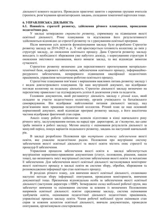 діяльності кожного педагога. Проводили практичні заняття з окремими групами вчителів
(тренінги, розв’язування організаторських завдань, складання тематичної картотеки тощо.
6. УПРАВЛІНСЬКА ДІЯЛЬНІСТЬ
6.1. Наявність стратегії розвитку, здійснення річного планування, проведення
педагогічних рад.
У закладі затверджено стратегію розвитку, спрямовану на підвищення якості
освітньої діяльності. Річне планування та відстеження його результативності
здійснюються відповідно до стратегії розвитку та з урахуванням освітньої програми.
Після вивчення усіх аспектів функціонування закладу було розроблено Стратегію
розвитку закладу на 2019-2025 н. р.. У ній простежується готовність колективу до змін у
структурі закладу, до оновлення освітнього процесу. Дана Стратегія розвитку закладу
виходить із необхідності збереження уже набутого досвіду, з коригуванням структури й
оновлення змістового наповнення, якого вимагає заклад, та яке відповідає вимогам
сучасності.
Стратегією розвитку визначено для перспективного прогнозування матеріально-
технічної бази, кадрового забезпечення, забезпечення освітнього процесу, інформаційно-
ресурсного забезпечення, неперервного підвищення кваліфікації педагогічних
працівників, управління методичною роботою освітнього процесу.
Стратегічне планування пов’язане з вирішенням важливих питань розвитку закладу і
є видом довгострокового планування. Це наш внутрішній документ, що відображає
погляди колективу на подальшу діяльність. Стратегію діяльності закладу визначено на
перспективу правильно і це підтверджують успіхи й досягнення учнів та педагогів.
Головним документом, який регламентує діяльність закладу є річний план, який
складено за участю педагогічного колективу, органів учнівського та батьківського
самоврядування. Він відображає найголовніші питання діяльності закладу, над
розв’язанням яких працював педагогічний коллектив. Річний план це наш основний
нормативний документ, який відповідає програмі розвитку закладу, а його аналітична
частина відображає фактичний стан справ.
Аналіз плану роботи здійснюємо шляхом підготовки в кінці навчального року
річного звіту, заслуховуванням питань на нараді при директорові, де з’ясовуємо, що саме
треба змінити в роботі закладу. Метою аналізу є оцінювання результатів діяльності за
минулий період, пошук варіантів подальшого розвитку, завдань на наступний навчальний
рік.
В закладі розроблено Положення про внутрішню систему забезпечення якості
освіти, яке ухвалене педагогічною радою. Положення про внутрішню систему
забезпечення якості освітньої діяльності та якості освіти містить опис стратегії та
процедур її забезпечення.
Управління процесом забезпечення якості освіти в закладі забезпечується
внутрішніми нормативно-правовими документами (статут, положення, рішення, накази
тощо), що визначають зміст внутрішньої системи забезпечення якості освіти та механізми
її забезпечення. Для забезпечення якості освітньої діяльності застосовувався моніторинг
якості освітнього процесу в закладі освіти як системи збору, обробки, збереження та
розповсюдження інформації про стан освітнього процесу.
В розділах річного плану, для вивчення якості освітньої діяльності, сплановано
наступні методи збору інформації: опитування, проведення моніторингів, вивчення
документації тощо. Призначена відповідальна особа за забезпечення якості освітньої
діяльності (заступник директора з НВР). Затверджено склад мобільної робочої групи, яка
забезпечує вивчення та оцінювання системи за кожним із визначених Положенням
напрямків освітньої діяльності: освітнє середовище закладу, система оцінювання
здобувачів освіти, оцінювання педагогічної діяльності педагогічних працівників,
управлінські процеси закладу освіти. Члени робочої мобільної групи оцінювали стан
справ за кожним аспектом освітньої діяльності, вивчали документацію, проводили
опитування, організовували спостереження.
 