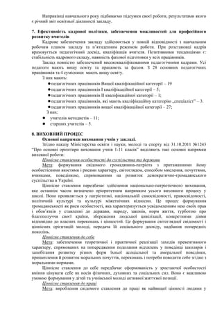 Наприкінці навчального року підбиваємо підсумки своєї роботи, результатами якого
є річний звіт освітньої діяльності закладу.
7. Ефективність кадрової політики, забезпечення можливостей для професійного
розвитку вчителів
Кадрове забезпечення закладу здійснюється у повній відповідності з навчальним
робочим планом закладу та п’ятиденним режимом роботи. При розстановці кадрів
враховується педагогічний досвід, кваліфікація вчителя. Позитивними тенденціями є:
стабільність кадрового складу, наявність фахової підготовки у всіх працівників.
Заклад повністю забезпечений висококваліфікованими педагогічними кадрами. Усі
педагоги мають вищу освіту та працюють за фахом. З 28 основних педагогічних
працівників та 4 сумісники мають вищу освіту.
З них мають:
●педагогічних працівників Вищої кваліфікаційної категорії – 19
●педагогічних працівників І кваліфікаційної категорії – 5;
●педагогічних працівників ІІ кваліфікаційної категорії – 1;
●педагогічних працівників, які мають кваліфікаційну категорію „спеціаліст” – 3.
●педагогічних працівників вищої кваліфікаційної категорії – 27;
З них:
● учителів методистів – 11;
● старших учителів – 5.
8. ВИХОВНИЙ ПРОЦЕС
Основні напрямки виховання учнів у закладі.
Згідно наказу Міністерства освіти і науки, молоді та спорту від 31.10.2011 №1243
“Про основні орієнтири виховання учнів 1-11 класів” виділяють такі основні напрямки
виховної роботи:
Ціннісне ставлення особистості до суспільства та держави
Мета: формування свідомого громадянина-патріота з притаманними йому
особистісними якостями і рисами характеру, світоглядом, способом мислення, почуттями,
вчинками, поведінкою, спрямованими на розвиток демократично-громадянського
суспільства в Україні.
Ціннісне ставлення передбачає здійснення національно-патріотичного виховання,
яке останнім часом визначено пріоритетним напрямком усього виховного процесу у
школі. Воно проявляється у патріотизмі, національній самосвідомості, правосвідомості,
політичній культурі та культурі міжетнічних відносин. Це процес формування
громадянськості як риси особистості, яка характеризується усвідомленням нею своїх прав
і обов’язків у ставленні до держави, народу, законів, норм життя, турботою про
благополуччя своєї країни, збереження людської цивілізації, конкретними діями
відповідно до власних переконань і цінностей. Це формування світоглядної свідомості і
ціннісних орієнтацій молоді, передача їй соціального досвіду, надбання попередніх
поколінь.
Ціннісне ставлення до себе
Мета: забезпечення теоретичної і практичної реалізації заходів превентивного
характеру, спрямованих на попередження подолання відхилень у поведінці школярів і
запобігання розвитку різних форм їхньої асоціальної та аморальної поведінки,
прищеплення й розвиток моральних почуттів, переконань і потреби поводити себе згідно з
моральними нормами.
Ціннісне ставлення до себе передбачає сформованість у зростаючої особистості
вміння цінувати себе як носія фізичних, духовних та соціальних сил. Воно є важливою
умовою формування у дітей та учнівської молоді активної життєвої позиції.
Ціннісне ставлення до праці
Мета: вироблення свідомого ставлення до праці як найвищої цінності людини у
 