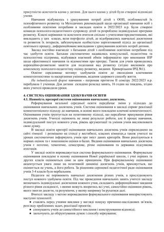 присутністю асистентів вдома у дитини. Для цього вдома у дітей були створені відповідні
умови.
Навчання відбувалось з урахуванням потреб дітей з ООП, особливостей їх
психофізичного розвитку та Методичних рекомендацій щодо організації навчання осіб з
особливими освітніми потребами в закладах освіти в 2022/2023 н.р. Були створені
команди психолого-педагогічного супроводу дітей та розроблено індивідуальні програми
розвитку. Класні керівники та асистенти вчителя спільно з учителями-предметниками, які
викладають у цих класах, вели портфоліо дітей, де відображались навчальні досягнення
та розвиток їх інтересів, забезпечували особистісно зорієнтований підхід до організації
освітнього процесу, диференційоване викладання з урахуванням освітніх потреб дитини.
Заклад постійно взаємодіє з батьками дітей з особливими освітніми потребами під
час здобуття освіти. Батькам систематично надавались консультації, педагогічна та
психологічна підтримка, відбувався взаємний обмін інформацією про виконання ІПР
щодо ефективності навчання та відомостями про прогрес. Також для учнів проводились
корекційно-розвиткові заняття для подолання вад розвитку (згідно висновків про
комплексну психолого-педагогічну оцінку розвитку, виданих Криворізьким ІРЦ №1).
Освітнє середовище мотивує здобувачів освіти до оволодіння ключовими
компетентностями та наскрізними уміннями, ведення здорового способу життя.
На індивідуальній формі навчання - патронаж протягом ІІ семетру 2022/2023 н.р.
перебувала 1 учениця. Для дитини складено розклад занять, 16 годин на тиждень, згідно
яких учителі проводили уроки.
4. СИСТЕМА ОЦІНЮВАННЯ ЗДОБУВАЧІВ ОСВІТИ
4.1. Наявність прозорої системи оцінювання навчальних досягнень.
Реформування загальної середньої освіти передбачає зміни у підходах до
оцінювання навчальних досягнень учнів. Система оцінювання в закладі сприяє реалізації
компетентнісного підходу до навчання, в основі якого покладено ключові компетентності.
Оцінювання учнів ґрунтується на позитивному підході, що передбачає врахування рівня
досягнень учнів. Учителі оцінюють не лише результат роботи, але й процес навчання,
індивідуальний поступ кожного учня, рівень аргументації та уміння учнів висловлювати
свою думку.
В закладі освіти критерії оцінювання навчальних досягнень учнів оприлюднено на
сайті гімназії і розміщено на стенді у вестибюлі, класних кімнатах,а також учителі на
уроках систематично інформують учнів про зміст даних критеріїв. Вони реалізуються в
нормах оцінок та є показником оцінки в балах. Видами оцінювання навчальних досягнень
учнів є поточне, тематичне, семестрове, річне оцінювання та державна підсумкова
атестація.
У закладі освіти впроваджується система формувального оцінювання. Формувальне
оцінювання покладене в основу оцінювання Нової української школи, і учні перших та
других класів оцінюються саме за цим принципом. При формувальному оцінюванні
акцентується увага лише на позитивній динаміці досягнень учнів, враховується, що
оцінюється не учень, а його робота. За рішенням серпневої педагогічної ради оцінювання
учнів 3-4 класів було вербальним.
Педагоги не порівнюють навчальні досягнення різних учнів, а прослідковують
поступ кожного здобувача освіти. Під час проведення навчальних занять учителі закладу
визначають індивідуальні досягнення кожного учня, складають диференційовані завдання
різного рівня складності, з якими можуть впоратись всі учні, самостійно оцінивши рівень,
якого змогли досягти, та розуміючи, у якому напрямку їм рухатися далі.
Вчителі закладу з метою впровадження формувального оцінювання використовують
наступні технології:
● ставлять перед учнями виклики у вигляді пошуку причинно-наслідкових зв’язків,
розгляду проблемних задач, реалізації проектів;
● спонукають учнів до самостійного мислення і конструювання відповіді;
● заохочують до обґрунтування думок і способу міркування;
 