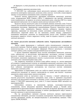 ● формують в учнів розуміння, що будь-яке явище або процес потрібно розглядати
всебічно;
● розвивають критичне мислення учнів.
У 2022-2023 н.р. здійснювався аналіз результатів навчання здобувачів освіти за
допомогою моніторингу навчальних досягнень учнів у вигляді тестів або у інших формах
завдань та підсумкового оцінювання учнів у класному журналі.
Педагоги закладу користуються критеріями оцінювання навчальних досягнень
учнів, затвердженими МОН України (100%). З інформацією про критерії оцінювання
учнів ознайомлюють, як правило, на початку навчального року, семестру (100 %), а також
при вивченні навчальних тем та окремих видів освітньої діяльності (45 %).
Педагоги закладу акцентують увагу на позитівній динаміці досягнень учнів. Учителі
гімназії для оцінювання навчальних досягнень здобувачів освіти використовують поточне
оцінювання, підсумкове, формувальне, самооцінювання. Педагоги акцентують увагу на
досягненнях учнів, підтримують бажання вчитися, добирають завдання творчого
характеру, спрямовані на оволодіння учнями ключовими компетентностями. Учителі
забезпечують зворотний звязок під час виконання учнями завдань, спрямовують
оцінювання навчальних досягнень на індивідуальний поступ учня. Здобувачі освіти
відзначають наявність чіткого зворотного зв’язку, який їм надають педагоги у процесі
освітньої діяльності.
4.2. Аналіз результатів навчання здобувачів освіти. Упровадження дистанційного
навчання.
Заклад сприяє формуванню у здобувачів освіти відповідального ставлення до
результатів навчання. Освітній процес зосереджений на оволодіння учнями ключовими
компетентностями, а не на відтворенні інформації. Вчителі заохочують і позитивно
оцінюють роботу учнів, надають конструктивний відгук на їх роботу.
У закладі отримання інформації щодо системи оцінювання навчальних досягнень
учнів здійснюється за результатами моніторингових досліджень, оскільки головний
результат освітньої діяльності учнів є їх навчальні досягнення. Одним із важливих
об’єктивних показників порівняльного аналізу за результатами моніторингу навчальних
досягнень учні є визначення рівня знань учнів.
Так, наприклад, відповідно до річного плану роботи закладу та з метою виявлення
об’єктивного та раціонального підходу до оцінювання навчальних досягнень учнів з боку
вчителя, простеження системності в оцінюванні учнів, динаміки їх навчальних досягнень
було здійснено моніторингове дослідження, що стосується системи оцінювання
навчальних досягнень учнів.
Зарахування та відрахування учнів для здобуття повної загальної середньої освіти
здійснюється відповідно до чинного законодавства на основі заяв батьків і медичних
документів, ніяких інших вимог школа не виставляє.
Переведення учнів до наступного класу та випуску з гімназії здійснюється на
підставі результатів підсумкового оцінювання знань учнів та державної підсумкової
атестації (для випускників початкової та базової), згідно з рішенням педагогічної ради та
наказу. У 2022-2023 навчальному році, учнів 4, 9 класів наказами МОН звільнено від
проходження ДПА.
Здійснювався контроль за виконанням програм, календарно-тематичним
плануванням, якістю викладання предметів. Навчальний процес у базовій ланці,
направлений на реалізацію базового навчання, виконував дві функції: функцію підготовки
учнів до самостійного оволодіння знаннями та вміння трансформувати набуті знання в
загально навчальні та життєві компетентності.
Під час дистанційного навчання учасники освітнього процесу користувалися
електронними таблицями, системою тестування, відеоуроками. Педагогами було вибрано
декілька програмних засобів, які використовувалися в дистанційному навчанні: Viber-
групи, ZOOM, HUMAN.
 