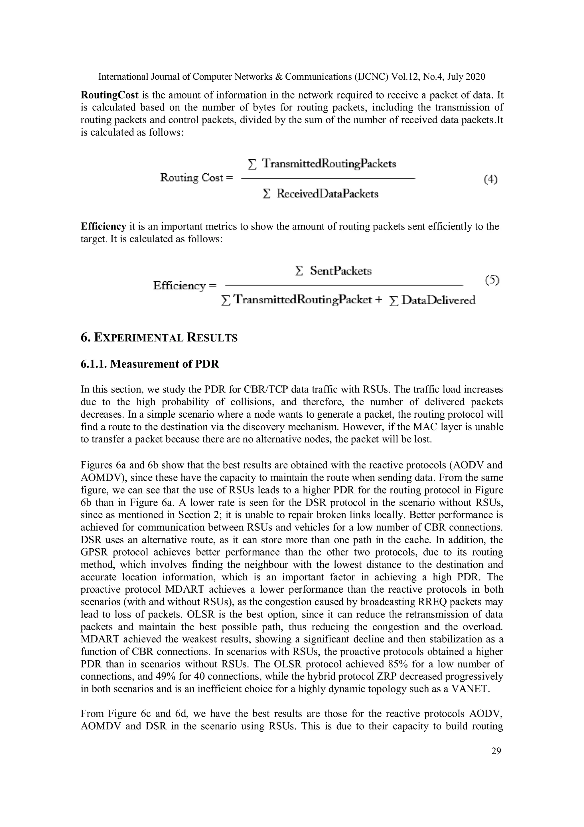 International Journal of Computer Networks & Communications (IJCNC) Vol.12, No.4, July 2020
29
RoutingCost is the amount of information in the network required to receive a packet of data. It
is calculated based on the number of bytes for routing packets, including the transmission of
routing packets and control packets, divided by the sum of the number of received data packets.It
is calculated as follows:
Efficiency it is an important metrics to show the amount of routing packets sent efficiently to the
target. It is calculated as follows:
6. EXPERIMENTAL RESULTS
6.1.1. Measurement of PDR
In this section, we study the PDR for CBR/TCP data traffic with RSUs. The traffic load increases
due to the high probability of collisions, and therefore, the number of delivered packets
decreases. In a simple scenario where a node wants to generate a packet, the routing protocol will
find a route to the destination via the discovery mechanism. However, if the MAC layer is unable
to transfer a packet because there are no alternative nodes, the packet will be lost.
Figures 6a and 6b show that the best results are obtained with the reactive protocols (AODV and
AOMDV), since these have the capacity to maintain the route when sending data. From the same
figure, we can see that the use of RSUs leads to a higher PDR for the routing protocol in Figure
6b than in Figure 6a. A lower rate is seen for the DSR protocol in the scenario without RSUs,
since as mentioned in Section 2; it is unable to repair broken links locally. Better performance is
achieved for communication between RSUs and vehicles for a low number of CBR connections.
DSR uses an alternative route, as it can store more than one path in the cache. In addition, the
GPSR protocol achieves better performance than the other two protocols, due to its routing
method, which involves finding the neighbour with the lowest distance to the destination and
accurate location information, which is an important factor in achieving a high PDR. The
proactive protocol MDART achieves a lower performance than the reactive protocols in both
scenarios (with and without RSUs), as the congestion caused by broadcasting RREQ packets may
lead to loss of packets. OLSR is the best option, since it can reduce the retransmission of data
packets and maintain the best possible path, thus reducing the congestion and the overload.
MDART achieved the weakest results, showing a significant decline and then stabilization as a
function of CBR connections. In scenarios with RSUs, the proactive protocols obtained a higher
PDR than in scenarios without RSUs. The OLSR protocol achieved 85% for a low number of
connections, and 49% for 40 connections, while the hybrid protocol ZRP decreased progressively
in both scenarios and is an inefficient choice for a highly dynamic topology such as a VANET.
From Figure 6c and 6d, we have the best results are those for the reactive protocols AODV,
AOMDV and DSR in the scenario using RSUs. This is due to their capacity to build routing
 