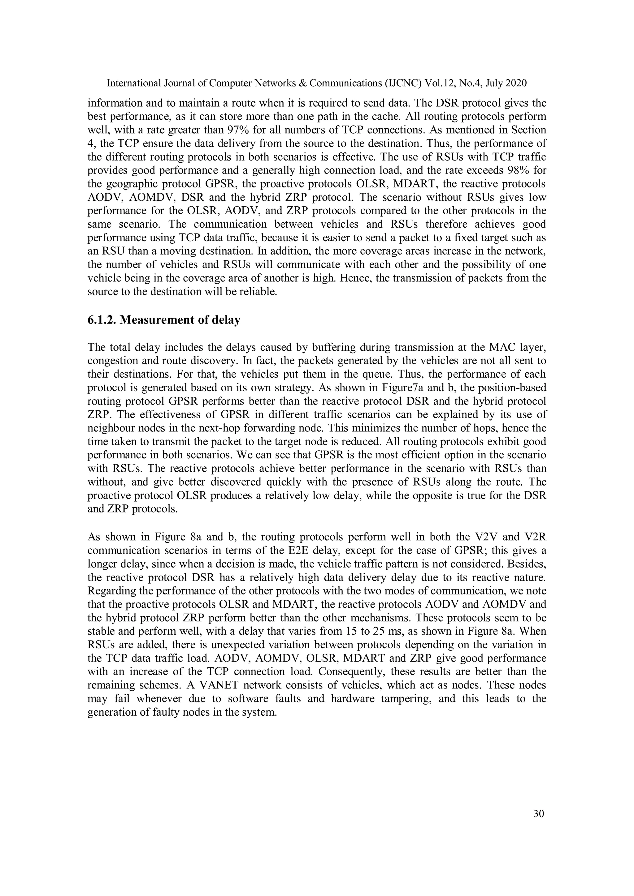 International Journal of Computer Networks & Communications (IJCNC) Vol.12, No.4, July 2020
30
information and to maintain a route when it is required to send data. The DSR protocol gives the
best performance, as it can store more than one path in the cache. All routing protocols perform
well, with a rate greater than 97% for all numbers of TCP connections. As mentioned in Section
4, the TCP ensure the data delivery from the source to the destination. Thus, the performance of
the different routing protocols in both scenarios is effective. The use of RSUs with TCP traffic
provides good performance and a generally high connection load, and the rate exceeds 98% for
the geographic protocol GPSR, the proactive protocols OLSR, MDART, the reactive protocols
AODV, AOMDV, DSR and the hybrid ZRP protocol. The scenario without RSUs gives low
performance for the OLSR, AODV, and ZRP protocols compared to the other protocols in the
same scenario. The communication between vehicles and RSUs therefore achieves good
performance using TCP data traffic, because it is easier to send a packet to a fixed target such as
an RSU than a moving destination. In addition, the more coverage areas increase in the network,
the number of vehicles and RSUs will communicate with each other and the possibility of one
vehicle being in the coverage area of another is high. Hence, the transmission of packets from the
source to the destination will be reliable.
6.1.2. Measurement of delay
The total delay includes the delays caused by buffering during transmission at the MAC layer,
congestion and route discovery. In fact, the packets generated by the vehicles are not all sent to
their destinations. For that, the vehicles put them in the queue. Thus, the performance of each
protocol is generated based on its own strategy. As shown in Figure7a and b, the position-based
routing protocol GPSR performs better than the reactive protocol DSR and the hybrid protocol
ZRP. The effectiveness of GPSR in different traffic scenarios can be explained by its use of
neighbour nodes in the next-hop forwarding node. This minimizes the number of hops, hence the
time taken to transmit the packet to the target node is reduced. All routing protocols exhibit good
performance in both scenarios. We can see that GPSR is the most efficient option in the scenario
with RSUs. The reactive protocols achieve better performance in the scenario with RSUs than
without, and give better discovered quickly with the presence of RSUs along the route. The
proactive protocol OLSR produces a relatively low delay, while the opposite is true for the DSR
and ZRP protocols.
As shown in Figure 8a and b, the routing protocols perform well in both the V2V and V2R
communication scenarios in terms of the E2E delay, except for the case of GPSR; this gives a
longer delay, since when a decision is made, the vehicle traffic pattern is not considered. Besides,
the reactive protocol DSR has a relatively high data delivery delay due to its reactive nature.
Regarding the performance of the other protocols with the two modes of communication, we note
that the proactive protocols OLSR and MDART, the reactive protocols AODV and AOMDV and
the hybrid protocol ZRP perform better than the other mechanisms. These protocols seem to be
stable and perform well, with a delay that varies from 15 to 25 ms, as shown in Figure 8a. When
RSUs are added, there is unexpected variation between protocols depending on the variation in
the TCP data traffic load. AODV, AOMDV, OLSR, MDART and ZRP give good performance
with an increase of the TCP connection load. Consequently, these results are better than the
remaining schemes. A VANET network consists of vehicles, which act as nodes. These nodes
may fail whenever due to software faults and hardware tampering, and this leads to the
generation of faulty nodes in the system.
 