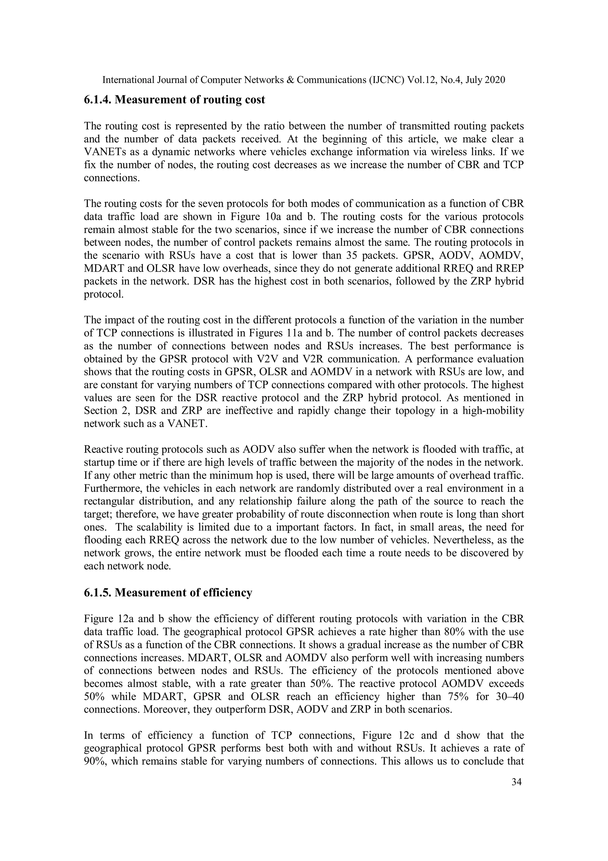 International Journal of Computer Networks & Communications (IJCNC) Vol.12, No.4, July 2020
34
6.1.4. Measurement of routing cost
The routing cost is represented by the ratio between the number of transmitted routing packets
and the number of data packets received. At the beginning of this article, we make clear a
VANETs as a dynamic networks where vehicles exchange information via wireless links. If we
fix the number of nodes, the routing cost decreases as we increase the number of CBR and TCP
connections.
The routing costs for the seven protocols for both modes of communication as a function of CBR
data traffic load are shown in Figure 10a and b. The routing costs for the various protocols
remain almost stable for the two scenarios, since if we increase the number of CBR connections
between nodes, the number of control packets remains almost the same. The routing protocols in
the scenario with RSUs have a cost that is lower than 35 packets. GPSR, AODV, AOMDV,
MDART and OLSR have low overheads, since they do not generate additional RREQ and RREP
packets in the network. DSR has the highest cost in both scenarios, followed by the ZRP hybrid
protocol.
The impact of the routing cost in the different protocols a function of the variation in the number
of TCP connections is illustrated in Figures 11a and b. The number of control packets decreases
as the number of connections between nodes and RSUs increases. The best performance is
obtained by the GPSR protocol with V2V and V2R communication. A performance evaluation
shows that the routing costs in GPSR, OLSR and AOMDV in a network with RSUs are low, and
are constant for varying numbers of TCP connections compared with other protocols. The highest
values are seen for the DSR reactive protocol and the ZRP hybrid protocol. As mentioned in
Section 2, DSR and ZRP are ineffective and rapidly change their topology in a high-mobility
network such as a VANET.
Reactive routing protocols such as AODV also suffer when the network is flooded with traffic, at
startup time or if there are high levels of traffic between the majority of the nodes in the network.
If any other metric than the minimum hop is used, there will be large amounts of overhead traffic.
Furthermore, the vehicles in each network are randomly distributed over a real environment in a
rectangular distribution, and any relationship failure along the path of the source to reach the
target; therefore, we have greater probability of route disconnection when route is long than short
ones. The scalability is limited due to a important factors. In fact, in small areas, the need for
flooding each RREQ across the network due to the low number of vehicles. Nevertheless, as the
network grows, the entire network must be flooded each time a route needs to be discovered by
each network node.
6.1.5. Measurement of efficiency
Figure 12a and b show the efficiency of different routing protocols with variation in the CBR
data traffic load. The geographical protocol GPSR achieves a rate higher than 80% with the use
of RSUs as a function of the CBR connections. It shows a gradual increase as the number of CBR
connections increases. MDART, OLSR and AOMDV also perform well with increasing numbers
of connections between nodes and RSUs. The efficiency of the protocols mentioned above
becomes almost stable, with a rate greater than 50%. The reactive protocol AOMDV exceeds
50% while MDART, GPSR and OLSR reach an efficiency higher than 75% for 30–40
connections. Moreover, they outperform DSR, AODV and ZRP in both scenarios.
In terms of efficiency a function of TCP connections, Figure 12c and d show that the
geographical protocol GPSR performs best both with and without RSUs. It achieves a rate of
90%, which remains stable for varying numbers of connections. This allows us to conclude that
 