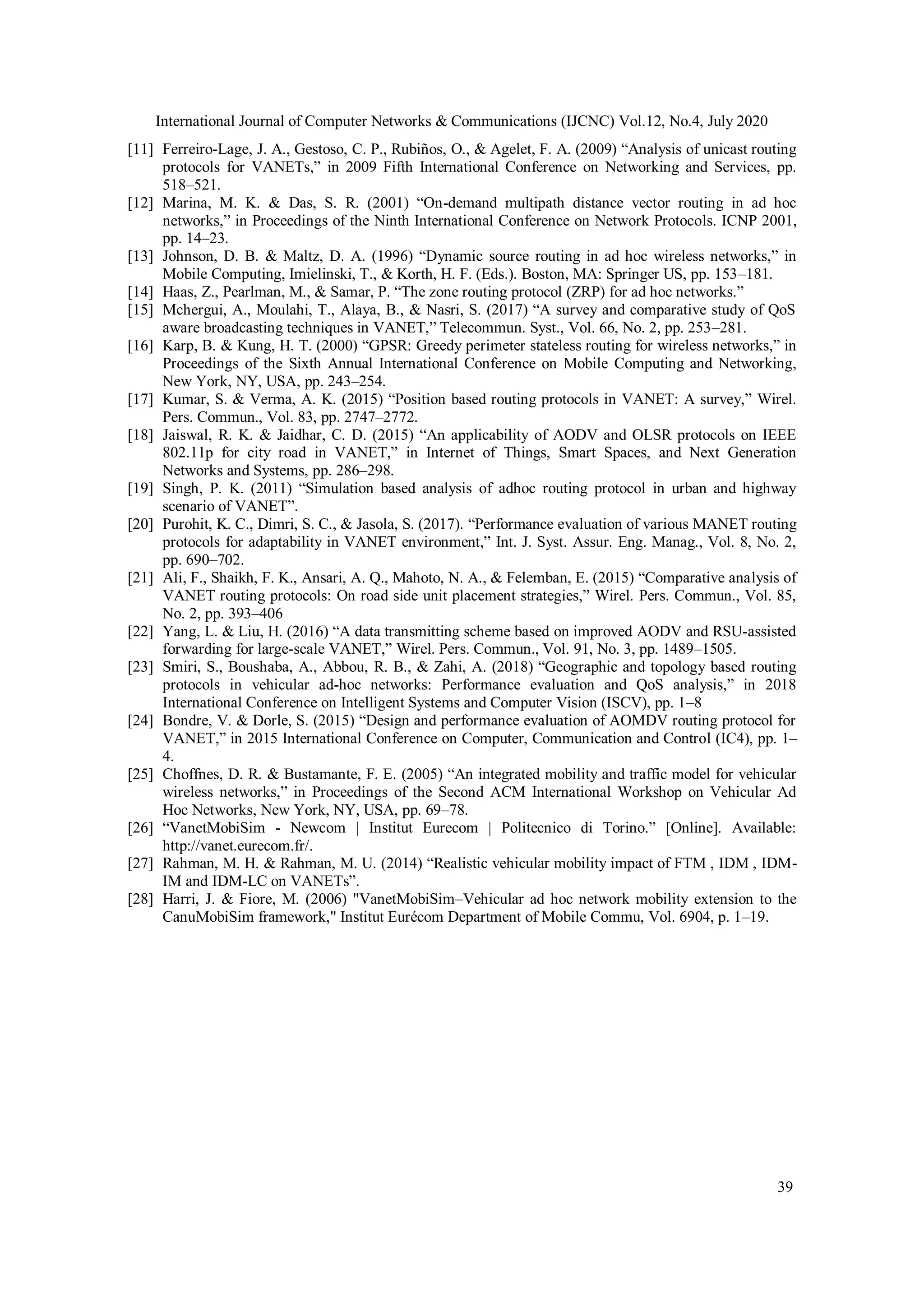 International Journal of Computer Networks & Communications (IJCNC) Vol.12, No.4, July 2020
39
[11] Ferreiro-Lage, J. A., Gestoso, C. P., Rubiños, O., & Agelet, F. A. (2009) “Analysis of unicast routing
protocols for VANETs,” in 2009 Fifth International Conference on Networking and Services, pp.
518–521.
[12] Marina, M. K. & Das, S. R. (2001) “On-demand multipath distance vector routing in ad hoc
networks,” in Proceedings of the Ninth International Conference on Network Protocols. ICNP 2001,
pp. 14–23.
[13] Johnson, D. B. & Maltz, D. A. (1996) “Dynamic source routing in ad hoc wireless networks,” in
Mobile Computing, Imielinski, T., & Korth, H. F. (Eds.). Boston, MA: Springer US, pp. 153–181.
[14] Haas, Z., Pearlman, M., & Samar, P. “The zone routing protocol (ZRP) for ad hoc networks.”
[15] Mchergui, A., Moulahi, T., Alaya, B., & Nasri, S. (2017) “A survey and comparative study of QoS
aware broadcasting techniques in VANET,” Telecommun. Syst., Vol. 66, No. 2, pp. 253–281.
[16] Karp, B. & Kung, H. T. (2000) “GPSR: Greedy perimeter stateless routing for wireless networks,” in
Proceedings of the Sixth Annual International Conference on Mobile Computing and Networking,
New York, NY, USA, pp. 243–254.
[17] Kumar, S. & Verma, A. K. (2015) “Position based routing protocols in VANET: A survey,” Wirel.
Pers. Commun., Vol. 83, pp. 2747–2772.
[18] Jaiswal, R. K. & Jaidhar, C. D. (2015) “An applicability of AODV and OLSR protocols on IEEE
802.11p for city road in VANET,” in Internet of Things, Smart Spaces, and Next Generation
Networks and Systems, pp. 286–298.
[19] Singh, P. K. (2011) “Simulation based analysis of adhoc routing protocol in urban and highway
scenario of VANET”.
[20] Purohit, K. C., Dimri, S. C., & Jasola, S. (2017). “Performance evaluation of various MANET routing
protocols for adaptability in VANET environment,” Int. J. Syst. Assur. Eng. Manag., Vol. 8, No. 2,
pp. 690–702.
[21] Ali, F., Shaikh, F. K., Ansari, A. Q., Mahoto, N. A., & Felemban, E. (2015) “Comparative analysis of
VANET routing protocols: On road side unit placement strategies,” Wirel. Pers. Commun., Vol. 85,
No. 2, pp. 393–406
[22] Yang, L. & Liu, H. (2016) “A data transmitting scheme based on improved AODV and RSU-assisted
forwarding for large-scale VANET,” Wirel. Pers. Commun., Vol. 91, No. 3, pp. 1489–1505.
[23] Smiri, S., Boushaba, A., Abbou, R. B., & Zahi, A. (2018) “Geographic and topology based routing
protocols in vehicular ad-hoc networks: Performance evaluation and QoS analysis,” in 2018
International Conference on Intelligent Systems and Computer Vision (ISCV), pp. 1–8
[24] Bondre, V. & Dorle, S. (2015) “Design and performance evaluation of AOMDV routing protocol for
VANET,” in 2015 International Conference on Computer, Communication and Control (IC4), pp. 1–
4.
[25] Choffnes, D. R. & Bustamante, F. E. (2005) “An integrated mobility and traffic model for vehicular
wireless networks,” in Proceedings of the Second ACM International Workshop on Vehicular Ad
Hoc Networks, New York, NY, USA, pp. 69–78.
[26] “VanetMobiSim - Newcom | Institut Eurecom | Politecnico di Torino.” [Online]. Available:
http://vanet.eurecom.fr/.
[27] Rahman, M. H. & Rahman, M. U. (2014) “Realistic vehicular mobility impact of FTM , IDM , IDM-
IM and IDM-LC on VANETs”.
[28] Harri, J. & Fiore, M. (2006) "VanetMobiSim–Vehicular ad hoc network mobility extension to the
CanuMobiSim framework," Institut Eurécom Department of Mobile Commu, Vol. 6904, p. 1–19.
 